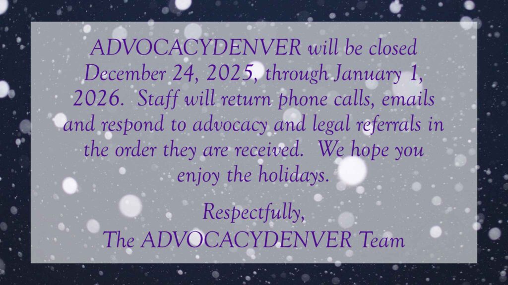 ADVOCACYDENVER will be closed December 24, 2025, through January 1, 2026.  Staff will return phone calls, emails and respond to advocacy and legal referrals in the order they are received.  We hope you enjoy the holidays.  
Respectfully, 
The ADVOCACYDENVER Team